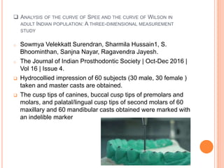 ANALYSIS OF THE CURVE OF SPEE AND THE CURVE OF WILSON IN
ADULT INDIAN POPULATION: A THREE-DIMENSIONAL MEASUREMENT
STUDY
o Sowmya Velekkatt Surendran, Sharmila Hussain1, S.
Bhoominthan, Sanjna Nayar, Ragavendra Jayesh.
o The Journal of Indian Prosthodontic Society | Oct-Dec 2016 |
Vol 16 | Issue 4.
 Hydrocollied impression of 60 subjects (30 male, 30 female )
taken and master casts are obtained.
 The cusp tips of canines, buccal cusp tips of premolars and
molars, and palatal/lingual cusp tips of second molars of 60
maxillary and 60 mandibular casts obtained were marked with
an indelible marker
 