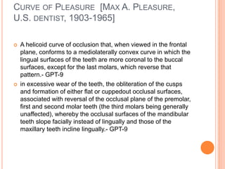 CURVE OF PLEASURE [MAX A. PLEASURE,
U.S. DENTIST, 1903-1965]
 A helicoid curve of occlusion that, when viewed in the frontal
plane, conforms to a mediolaterally convex curve in which the
lingual surfaces of the teeth are more coronal to the buccal
surfaces, except for the last molars, which reverse that
pattern.- GPT-9
 in excessive wear of the teeth, the obliteration of the cusps
and formation of either flat or cuppedout occlusal surfaces,
associated with reversal of the occlusal plane of the premolar,
first and second molar teeth (the third molars being generally
unaffected), whereby the occlusal surfaces of the mandibular
teeth slope facially instead of lingually and those of the
maxillary teeth incline lingually.- GPT-9
 