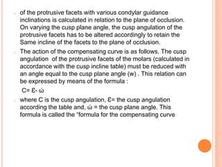 o of the protrusive facets with various condylar guidance
inclinations is calculated in relation to the plane of occlusion.
On varying the cusp plane angle, the cusp angulation of the
protrusive facets has to be altered accordingly to retain the
Same incline of the facets to the plane of occlusion.
o The action of the compensating curve is as follows. The cusp
angulation of the protrusive facets of the molars (calculated in
accordance with the cusp incline table) must be reduced with
an angle equal to the cusp plane angle (w) . This relation can
be expressed by means of the formula :
C= Ԑ- ώ
o where C is the cusp angulation, Ԑ= the cusp angulation
according the table and, ώ = the cusp plane angle. This
formula is called the “formula for the compensating curve
 