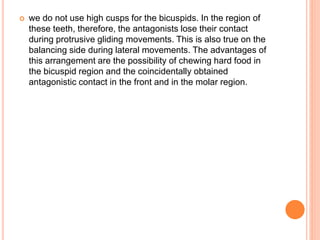  we do not use high cusps for the bicuspids. In the region of
these teeth, therefore, the antagonists lose their contact
during protrusive gliding movements. This is also true on the
balancing side during lateral movements. The advantages of
this arrangement are the possibility of chewing hard food in
the bicuspid region and the coincidentally obtained
antagonistic contact in the front and in the molar region.
 
