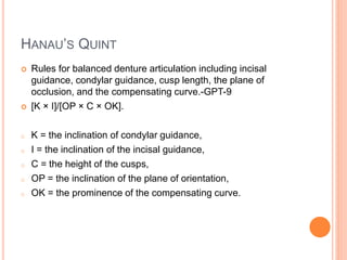 HANAU’S QUINT
 Rules for balanced denture articulation including incisal
guidance, condylar guidance, cusp length, the plane of
occlusion, and the compensating curve.-GPT-9
 [K × I]/[OP × C × OK].
o K = the inclination of condylar guidance,
o I = the inclination of the incisal guidance,
o C = the height of the cusps,
o OP = the inclination of the plane of orientation,
o OK = the prominence of the compensating curve.
 