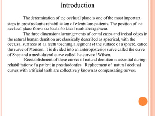 The determination of the occlusal plane is one of the most important
steps in prosthodontic rehabilitation of edentulous patients. The position of the
occlusal plane forms the basis for ideal tooth arrangement.
The three dimensional arrangements of dental cusps and incisal edges in
the natural human dentition are classically described as spherical, with the
occlusal surfaces of all teeth touching a segment of the surface of a sphere, called
the curve of Monson. It is divided into an anteroposterior curve called the curve
of Spee and a mediolateral curve called the curve of Wilson.
Reestablishment of these curves of natural dentition is essential during
rehabilitation of a patient in prosthodontics. Replacement of natural occlusal
curves with artificial teeth are collectively known as compensating curves.
Introduction
 