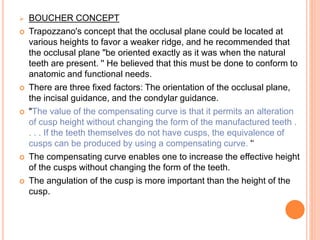  BOUCHER CONCEPT
 Trapozzano's concept that the occlusal plane could be located at
various heights to favor a weaker ridge, and he recommended that
the occlusal plane "be oriented exactly as it was when the natural
teeth are present. '' He believed that this must be done to conform to
anatomic and functional needs.
 There are three fixed factors: The orientation of the occlusal plane,
the incisal guidance, and the condylar guidance.
 "The value of the compensating curve is that it permits an alteration
of cusp height without changing the form of the manufactured teeth .
. . . If the teeth themselves do not have cusps, the equivalence of
cusps can be produced by using a compensating curve. '‘
 The compensating curve enables one to increase the effective height
of the cusps without changing the form of the teeth.
 The angulation of the cusp is more important than the height of the
cusp.
 