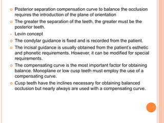  Posterior separation compensation curve to balance the occlusion
requires the introduction of the plane of orientation
 The greater the separation of the teeth, the greater must be the
posterior teeth.
 Levin concept
 The condylar guidance is fixed and is recorded from the patient.
 The incisal guidance is usually obtained from the patient’s esthetic
and phonetic requirements. However, it can be modified for special
requirements.
 The compensating curve is the most important factor for obtaining
balance. Monoplane or low cusp teeth must employ the use of a
compensating curve.
 Cusp teeth have the inclines necessary for obtaining balanced
occlusion but nearly always are used with a compensating curve.
 