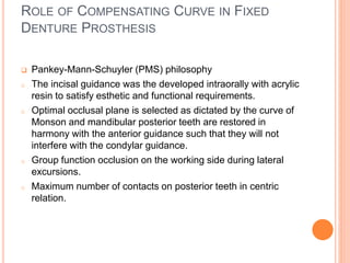 ROLE OF COMPENSATING CURVE IN FIXED
DENTURE PROSTHESIS
 Pankey-Mann-Schuyler (PMS) philosophy
o The incisal guidance was the developed intraorally with acrylic
resin to satisfy esthetic and functional requirements.
o Optimal occlusal plane is selected as dictated by the curve of
Monson and mandibular posterior teeth are restored in
harmony with the anterior guidance such that they will not
interfere with the condylar guidance.
o Group function occlusion on the working side during lateral
excursions.
o Maximum number of contacts on posterior teeth in centric
relation.
 
