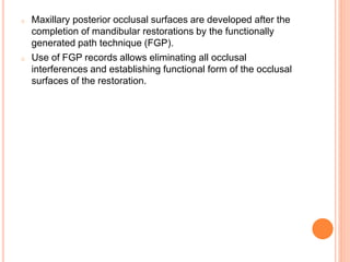o Maxillary posterior occlusal surfaces are developed after the
completion of mandibular restorations by the functionally
generated path technique (FGP).
o Use of FGP records allows eliminating all occlusal
interferences and establishing functional form of the occlusal
surfaces of the restoration.
 