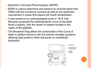  Boardrick’s Occlusal Plane Analyser (BOPA)
 BOPA is used to determine and achieve an occlusal plane that
fulfills both the functional, occlusal as well as the aesthetics
requirement in cases that require full mouth rehabilitation.
 It was based on an anthropological study in 1919, that
Monsoon proposed the anteroposterior curve of the teeth
forms a sphere, with the center of rotation located in the
region of the glabella.
 The Broadrick Flag allows the construction of the Curve of
Spee in perfect harmony with the anterior condylar guidance
allowing total posterior tooth disclusion on mandibular
protrusion
 