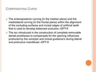 COMPENSATING CURVE
 The anteroposterior curving (in the median plane) and the
mediolateral curving (in the frontal plane) within the alignment
of the occluding surfaces and incisal edges of artificial teeth
that is used to develop balanced occlusion.-GPT-9
 The arc introduced in the construction of complete removable
dental prostheses to compensate for the opening influences
produced by the condylar and incisal guidance’s during lateral
and protrusive mandibular.-GPT-9
 