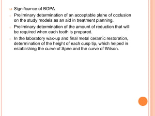  Significance of BOPA
o Preliminary determination of an acceptable plane of occlusion
on the study models as an aid in treatment planning.
o Preliminary determination of the amount of reduction that will
be required when each tooth is prepared.
o In the laboratory wax-up and final metal ceramic restoration,
determination of the height of each cusp tip, which helped in
establishing the curve of Spee and the curve of Wilson.
 