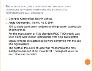 THE ROLE OF OCCLUSAL CURVATURES AND MAXILLARY ARCH
DIMENSIONS IN PATIENTS WITH SIGNS AND SYMPTOMS OF
TEMPOROMANDIBULAR DISORDERS
 Georgios Kanavakisa; Noshir Mehtab.
 Angle Orthodontist, Vol 84, No 1, 2014.
o 100 subjects were taken randomly and impression were taken
of both arches.
o For the investigation of TMJ disorders RDC-TMD criteria was
used along with various joint sounds were also investigated.
o Measurements on plastermodels were performed with the use
of a digital caliper.
o The depth of the curve of Spee was measured at the most
distal premolar and at the molar level. The highest value on
each side was recorded.
 