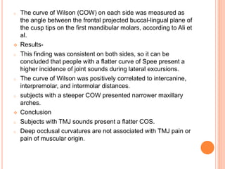 o The curve of Wilson (COW) on each side was measured as
the angle between the frontal projected buccal-lingual plane of
the cusp tips on the first mandibular molars, according to Ali et
al.
 Results-
o This finding was consistent on both sides, so it can be
concluded that people with a flatter curve of Spee present a
higher incidence of joint sounds during lateral excursions.
o The curve of Wilson was positively correlated to intercanine,
interpremolar, and intermolar distances.
o subjects with a steeper COW presented narrower maxillary
arches.
 Conclusion
o Subjects with TMJ sounds present a flatter COS.
o Deep occlusal curvatures are not associated with TMJ pain or
pain of muscular origin.
 