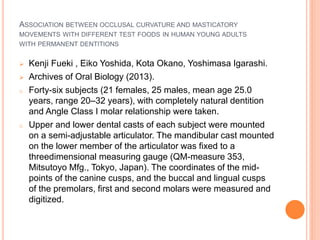 ASSOCIATION BETWEEN OCCLUSAL CURVATURE AND MASTICATORY
MOVEMENTS WITH DIFFERENT TEST FOODS IN HUMAN YOUNG ADULTS
WITH PERMANENT DENTITIONS
 Kenji Fueki , Eiko Yoshida, Kota Okano, Yoshimasa Igarashi.
 Archives of Oral Biology (2013).
o Forty-six subjects (21 females, 25 males, mean age 25.0
years, range 20–32 years), with completely natural dentition
and Angle Class I molar relationship were taken.
o Upper and lower dental casts of each subject were mounted
on a semi-adjustable articulator. The mandibular cast mounted
on the lower member of the articulator was fixed to a
threedimensional measuring gauge (QM-measure 353,
Mitsutoyo Mfg., Tokyo, Japan). The coordinates of the mid-
points of the canine cusps, and the buccal and lingual cusps
of the premolars, first and second molars were measured and
digitized.
 