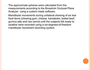 o The approximate spheres were calculated from the
measurements according to the Broadrick Occlusal Plane
Analyzer using a custom made software.
o Mandibular movements during unilateral chewing of six test
food items (chewing gum, cheese, kamaboko, boiled beef,
gummy jelly and raw carrot) until the subjects felt ready to
swallow were recorded using a six-degrees-of-freedom
mandibular movement recording system.
 
