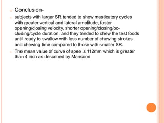 o Conclusion-
o subjects with larger SR tended to show masticatory cycles
with greater vertical and lateral amplitude, faster
opening/closing velocity, shorter opening/closing/oc-
cluding/cycle duration, and they tended to chew the test foods
until ready to swallow with less number of chewing strokes
and chewing time compared to those with smaller SR.
o The mean value of curve of spee is 112mm which is greater
than 4 inch as described by Mansoon.
 