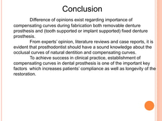 Conclusion
Difference of opinions exist regarding importance of
compensating curves during fabrication both removable denture
prosthesis and (tooth supported or implant supported) fixed denture
prosthesis.
From experts’ opinion, literature reviews and case reports, it is
evident that prosthodontist should have a sound knowledge about the
occlusal curves of natural dentition and compensating curves.
To achieve success in clinical practice, establishment of
compensating curves in dental prosthesis is one of the important key
factors which increases patients’ compliance as well as longevity of the
restoration.
 