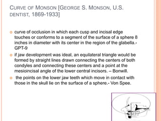 CURVE OF MONSON [GEORGE S. MONSON, U.S.
DENTIST, 1869-1933]
 curve of occlusion in which each cusp and incisal edge
touches or conforms to a segment of the surface of a sphere 8
inches in diameter with its center in the region of the glabella.-
GPT-9
 if jaw development was ideal, an equilateral triangle would be
formed by straight lines drawn connecting the centers of both
condyles and connecting these centers and a point at the
mesioincisal angle of the lower central incisors. – Bonwill.
 the points on the lower jaw teeth which move in contact with
those in the skull lie on the surface of a sphere.- Von Spee.
 