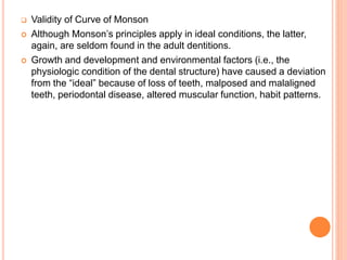  Validity of Curve of Monson
 Although Monson’s principles apply in ideal conditions, the latter,
again, are seldom found in the adult dentitions.
 Growth and development and environmental factors (i.e., the
physiologic condition of the dental structure) have caused a deviation
from the “ideal” because of loss of teeth, malposed and malaligned
teeth, periodontal disease, altered muscular function, habit patterns.
 