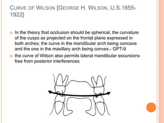 CURVE OF WILSON [GEORGE H. WILSON, U.S.1855-
1922]
 In the theory that occlusion should be spherical, the curvature
of the cusps as projected on the frontal plane expressed in
both arches; the curve in the mandibular arch being concave
and the one in the maxillary arch being convex.- GPT-9
 the curve of Wilson also permits lateral mandibular excursions
free from posterior interferences
 