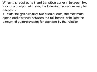 When it is required to insert transition curve in between two
arcs of a compound curve, the following procedure may be
adopted:-
1. With the given radii of two circular arcs, the maximum
speed and distance between the rail heads, calculate the
amount of superelevation for each arc by the relation
 
