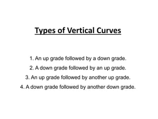 Types of Vertical Curves
1. An up grade followed by a down grade.
2. A down grade followed by an up grade.
3. An up grade followed by another up grade.
4. A down grade followed by another down grade.
 