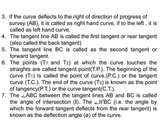 3. If the curve deflects to the right of direction of progress of
survey (AB), it is called as right hand curve, if to the left , it is
called as left hand curve.
4. The tangent line AB is called the first tangent or rear tangent
(also called the back tangent)
5. The tangent line BC is called as the second tangent or
forward tangent.
6. The points (T1 and T2) at which the curve touches the
straights are called tangent point(T.P.). The beginning of the
curve (T1) Is called the point of curve.(P.C.) or the tangent
curve (T.C.). The end of the curve (T2) is known as the point
of tangency(P.T.) or the curve tangent(C.T.).
7. The ‫ے‬ABC between the tangent lines AB and BC is called
the angle of intersection (I). The ‫ے‬B'BC (i.e. the angle by
which the forward tangent deflects from the rear tangent) is
known as the deflection angle (ø) of the curve.
 