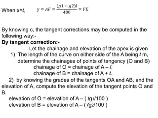 When x=l,
By knowing c, the tangent corrections may be computed in the
following way:-
By tangent correction:-
Let the chainage and elevation of the apex is given
1) The length of the curve on either side of the A being l m,
determine the chainages of points of tangency (O and B)
chainage of O = chainage of A – l.
chainage of B = chainage of A + l.
2) by knowing the grades of the tangents OA and AB, and the
elevation of A, compute the elevation of the tangent points O and
B.
elevation of O = elevation of A – ( lg1/100 )
elevation of B = elevation of A – ( lg2/100 )
 