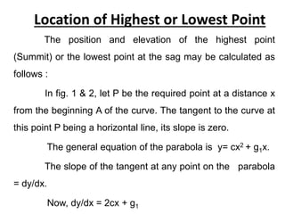 Location of Highest or Lowest Point
The position and elevation of the highest point
(Summit) or the lowest point at the sag may be calculated as
follows :
In fig. 1 & 2, let P be the required point at a distance x
from the beginning A of the curve. The tangent to the curve at
this point P being a horizontal line, its slope is zero.
The general equation of the parabola is y= cx2 + g1x.
The slope of the tangent at any point on the parabola
= dy/dx.
Now, dy/dx = 2cx + g1
 