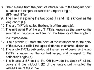 8. The distance from the point of intersection to the tangent point
is called the tangent distance or tangent length.
(BT1 and BT2).
9. The line T1T2 joining the two point (T1 and T2) is known as the
long chord.(L).
10.The arc T1FT2 is called the length of the curve.(l).
11.The mid point F of the arc T1FT2 is known as the apex or the
summit of the curve and lies on the bisector of the angle of
the intersection.
12. The distance BF from the point of the intersection to the apex
of the curve is called the apex distance of external distance.
13.The angle T1OT2 subtended at the centre of curve by the arc
T1FT2 is known as the central angle, and is equal to the
deflection angle.(ø)
14.The intercept EF on the line OB between the apex (F) of the
curve and the midpoint (E) of the long chord is called the
versed sine of the curve.
 