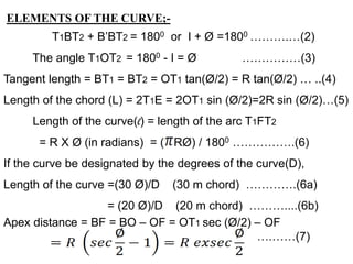 ELEMENTS OF THE CURVE;-
T1BT2 + B’BT2 = 1800 or I + Ø =1800 ……….…(2)
The angle T1OT2 = 1800 - I = Ø ……………(3)
Tangent length = BT1 = BT2 = OT1 tan(Ø/2) = R tan(Ø/2) … ..(4)
Length of the chord (L) = 2T1E = 2OT1 sin (Ø/2)=2R sin (Ø/2)…(5)
Length of the curve(l) = length of the arc T1FT2
= R X Ø (in radians) = ( RØ) / 1800 …………….(6)
If the curve be designated by the degrees of the curve(D),
Length of the curve =(30 Ø)/D (30 m chord) ………….(6a)
= (20 Ø)/D (20 m chord) ………....(6b)
Apex distance = BF = BO – OF = OT1 sec (Ø/2) – OF
….……(7)
 