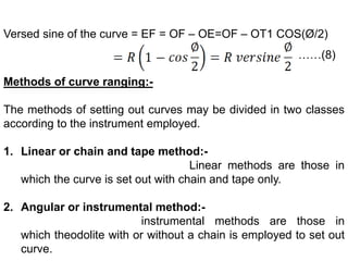 Versed sine of the curve = EF = OF – OE=OF – OT1 COS(Ø/2)
……(8)
Methods of curve ranging:-
The methods of setting out curves may be divided in two classes
according to the instrument employed.
1. Linear or chain and tape method:-
Linear methods are those in
which the curve is set out with chain and tape only.
2. Angular or instrumental method:-
instrumental methods are those in
which theodolite with or without a chain is employed to set out
curve.
 
