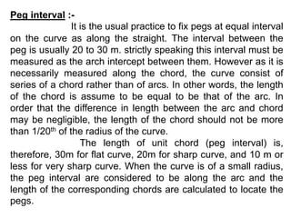 Peg interval :-
It is the usual practice to fix pegs at equal interval
on the curve as along the straight. The interval between the
peg is usually 20 to 30 m. strictly speaking this interval must be
measured as the arch intercept between them. However as it is
necessarily measured along the chord, the curve consist of
series of a chord rather than of arcs. In other words, the length
of the chord is assume to be equal to be that of the arc. In
order that the difference in length between the arc and chord
may be negligible, the length of the chord should not be more
than 1/20th of the radius of the curve.
The length of unit chord (peg interval) is,
therefore, 30m for flat curve, 20m for sharp curve, and 10 m or
less for very sharp curve. When the curve is of a small radius,
the peg interval are considered to be along the arc and the
length of the corresponding chords are calculated to locate the
pegs.
 