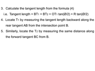 3. Calculate the tangent length from the formula (4)
i.e. Tangent length = BT1 = BT2 = OT1 tan(Ø/2) = R tan(Ø/2)
4. Locate T1 by measuring the tangent length backward along the
rear tangent AB from the intersection point B.
5. Similarly, locate the T2 by measuring the same distance along
the forward tangent BC from B.
 