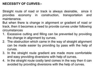 NECESSITY OF CURVES:-
Straight route of road or track is always desirable, since it
provides economy in construction, transportation and
maintenance.
But when there is change in alignment or gradient of road or
track, then it becomes a need to provide curves under following
circumstances
1. Excessive cutting and filling can be prevented by providing
the change in alignment by curves.
2. The obstruction which came in the way of straight alignment
can be made easier by providing by pass with the help of
curves.
3. In the straight route gradient are made more comfortable
and easy providing diversions with help of curves.
4. In the straight route costly land comes in the way then it can
avoided by providing diversions with the help of curves.
 