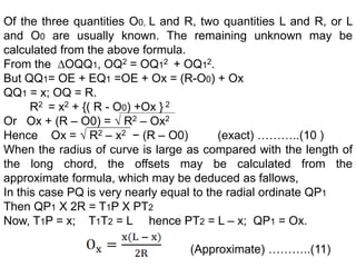 Of the three quantities O0, L and R, two quantities L and R, or L
and O0 are usually known. The remaining unknown may be
calculated from the above formula.
From the ∆OQQ1, OQ2 = OQ12 + OQ12.
But QQ1= OE + EQ1 =OE + Ox = (R-O0) + Ox
QQ1 = x; OQ = R.
R2 = x2 + {( R - O0) +Ox } 2
Or Ox + (R – O0) = √ R2 – Ox2
Hence Ox = √ R2 – x2 − (R – O0) (exact) ………..(10 )
When the radius of curve is large as compared with the length of
the long chord, the offsets may be calculated from the
approximate formula, which may be deduced as fallows,
In this case PQ is very nearly equal to the radial ordinate QP1
Then QP1 X 2R = T1P X PT2
Now, T1P = x; T1T2 = L hence PT2 = L – x; QP1 = Ox.
(Approximate) ………..(11)
 