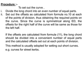 Procedure :-
To set out the curve ,
i. Divide the long chord into an even number of equal parts.
ii. Set out the offsets as calculated from formula no.10 at each
of the points of division, thus obtaining the required points on
the curve. Since the curve is symmetrical along ED, the
offsets for the right half of the curve will be same as those for
the left half.
If the offsets are calculated from formula (11), the long chord
should be divided into a convenient number of equal parts
and the calculated offsets set out at each points of division.
This method is usually adopted for setting out short curves.
e.g. curves for street kerbs.
 