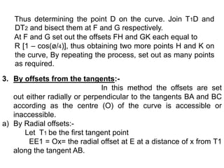 Thus determining the point D on the curve. Join T1D and
DT2 and bisect them at F and G respectively.
At F and G set out the offsets FH and GK each equal to
R [1 – cos(ø/4)], thus obtaining two more points H and K on
the curve, By repeating the process, set out as many points
as required.
3. By offsets from the tangents:-
In this method the offsets are set
out either radially or perpendicular to the tangents BA and BC
according as the centre (O) of the curve is accessible or
inaccessible.
a) By Radial offsets:-
Let T1 be the first tangent point
EE1 = Ox= the radial offset at E at a distance of x from T1
along the tangent AB.
 