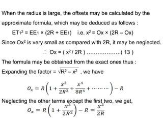 When the radius is large, the offsets may be calculated by the
approximate formula, which may be deduced as follows :
ET12 = EE1 × (2R + EE1) i.e. x2 = Ox × (2R – Ox)
Since Ox2 is very small as compared with 2R, it may be neglected.
Ox = ( x2 / 2R ) ……………….( 13 )
The formula may be obtained from the exact ones thus :
Expanding the factor = √R2 – x2 , we have
Neglecting the other terms except the first two, we get,
 
