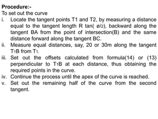 Procedure:-
To set out the curve
i. Locate the tangent points T1 and T2, by measuring a distance
equal to the tangent length R tan( ø/2), backward along the
tangent BA from the point of intersection(B) and the same
distance forward along the tangent BC.
ii. Measure equal distances, say, 20 or 30m along the tangent
T1B from T1.
iii. Set out the offsets calculated from formula(14) or (13)
perpendicular to T1B at each distance, thus obtaining the
required points in the curve.
iv. Continue the process until the apex of the curve is reached.
v. Set out the remaining half of the curve from the second
tangent.
 