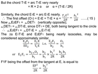 But the chord T1E = arc T1E very nearly
= R × 2 α or α = (T1E / 2R)
Similarly, the chord E1E = arc E1E nearly.
The first offset (O1) = E1E = T1E × α = ……( 15 )
Now ‫ے‬E2EF1 = ‫ے‬DET1 (vertically opposite);
‫ے‬DET1 = ‫ے‬DT1E, since DT1 = DE, both being tangent to the circle
‫ے‬E2EF1 = ‫ے‬DT1E = ‫ے‬E1T1E
The ∆s E1T1E and E2EF1 being nearly isosceles, may be
considered approximately similar.
F1F being the offset from the tangent at E, is equal to
 