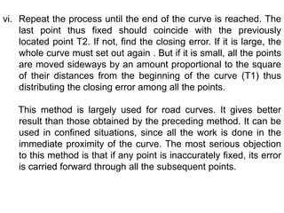 vi. Repeat the process until the end of the curve is reached. The
last point thus fixed should coincide with the previously
located point T2. If not, find the closing error. If it is large, the
whole curve must set out again . But if it is small, all the points
are moved sideways by an amount proportional to the square
of their distances from the beginning of the curve (T1) thus
distributing the closing error among all the points.
This method is largely used for road curves. It gives better
result than those obtained by the preceding method. It can be
used in confined situations, since all the work is done in the
immediate proximity of the curve. The most serious objection
to this method is that if any point is inaccurately fixed, its error
is carried forward through all the subsequent points.
 