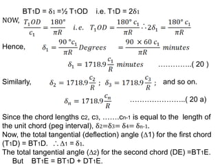 BT1D = δ1 =½ T1OD i.e. T1D = 2δ1
NOW,
Hence,
…………..( 20 )
Similarly, and so on.
…………………..( 20 a)
Since the chord lengths c2, c3, …….cn-1 is equal to the length of
the unit chord (peg interval), δ2=δ3= δ4= δn-1.
Now, the total tangential (deflection) angle (∆1) for the first chord
(T1D) = BT1D. ∆1 = δ1.
The total tangential angle (∆2) for the second chord (DE) =BT1E.
But BT1E = BT1D + DT1E.
 