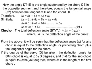 Now the angle DT1E is the angle subtended by the chord DE in
the opposite segment and therefore, equals the tangential angle
(δ2) between the tangent at D and the chord DE.
Therefore, ∆2 = δ1 + δ2 = ∆1 + δ2
Similarly, ∆3 = δ1 + δ2 + δ3 = ∆2 + δ3
∆n = δ1 + δ2 + δ3+………... + δn
∆n = ∆n-1 + δn ……………………………..( 21 )
Check;- The total deflection angle (BT1T2) = ∆n = ( ø/2 )
where ø is the deflection angle of the curve.
From the above, it will be seen that the deflection angle (∆) for any
chord is equal to the deflection angle for preceding chord plus
the tangential angle for the chord/
If the degree of the curve (D) be given, the deflection angle for
30m chord is equal to ½ D degrees, and that for the sub chord
is equal to (c1×D)/60 degrees, where c1 is the length of the first
chord ,
 
