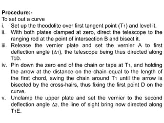 Procedure:-
To set out a curve
i. Set up the theodolite over first tangent point (T1) and level it.
ii. With both plates clamped at zero, direct the telescope to the
ranging rod at the point of intersection B and bisect it.
iii. Release the vernier plate and set the vernier A to first
deflection angle (∆1), the telescope being thus directed along
T1D.
iv. Pin down the zero end of the chain or tape at T1, and holding
the arrow at the distance on the chain equal to the length of
the first chord, swing the chain around T1 until the arrow is
bisected by the cross-hairs, thus fixing the first point D on the
curve.
v. Unclamp the upper plate and set the vernier to the second
deflection angle ∆2, the line of sight bring now directed along
T1E.
 