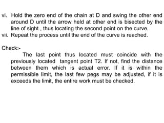 vi. Hold the zero end of the chain at D and swing the other end
around D until the arrow held at other end is bisected by the
line of sight , thus locating the second point on the curve.
vii. Repeat the process until the end of the curve is reached.
Check:-
The last point thus located must coincide with the
previously located tangent point T2. If not, find the distance
between them which is actual error. If it is within the
permissible limit, the last few pegs may be adjusted, if it is
exceeds the limit, the entire work must be checked.
 