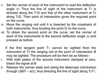 v. Set the vernier of each of the instrument to read the deflection
angle ∆1. Thus the line of sight of the instrument at T1 is
directed along the T1D and that of the other instrument at T2
along T2D. Their point of intersection gives the required point
on the curve.
vi. Move the ranging rod until it is bisected by the crosshairs of
both instruments, thus locating the point D on the curve.
vii. To obtain the second point on the curve, set the vernier of
each of the instruments to the second deflection angle ∆2 and
proceed as before.
If the first tangent point T1 cannot be sighted from the
instrument at T2 the ranging rod at the point of intersection B
may be sighted. The procedure will be then be as follows:-
i. With both plates of the second instrument clamped at zero,
bisect the signal at B
ii. Release the vernier plate and swing the telescope (clockwise)
through (3600 – ø/2), thus directing the line of sight along T2T1.
 