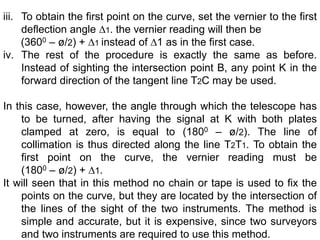 iii. To obtain the first point on the curve, set the vernier to the first
deflection angle ∆1. the vernier reading will then be
(3600 – ø/2) + ∆1 instead of ∆1 as in the first case.
iv. The rest of the procedure is exactly the same as before.
Instead of sighting the intersection point B, any point K in the
forward direction of the tangent line T2C may be used.
In this case, however, the angle through which the telescope has
to be turned, after having the signal at K with both plates
clamped at zero, is equal to (1800 – ø/2). The line of
collimation is thus directed along the line T2T1. To obtain the
first point on the curve, the vernier reading must be
(1800 – ø/2) + ∆1.
It will seen that in this method no chain or tape is used to fix the
points on the curve, but they are located by the intersection of
the lines of the sight of the two instruments. The method is
simple and accurate, but it is expensive, since two surveyors
and two instruments are required to use this method.
 