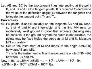 Let, AB and BC be the two tangent lines intersecting at the point
B, and T1 and T2 the tangent points. It is required to determine
the value of the deflection angle (ø) between the tangents and
to locate the tangent point T1 and T2.
Procedure:-
a) Fix points M and N suitably on the tangents AB and BC resp.
so that M and N are intervisible, and the line MN runs on
moderately level ground in order that accurate chaining may
be possible. If the ground beyond the curve is not suitable, the
points may be fixed inside the curve as at M and N. Measure
MN accurately.
b) Set up the instrument at M and measure the angle AMN(ϴ1)
between AB and MN.
Transfer the instrument to N and measure the angle CNM (ϴ2)
between BC and MN.
Now in the ∆ ∠BMN, ∠BMN = α =1800 − ∠AMN = 1800 − ϴ1,
∠BNM = β = 1800 − ∠CNM = 1800 − ϴ2.
 