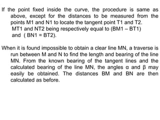 If the point fixed inside the curve, the procedure is same as
above, except for the distances to be measured from the
points M1 and N1 to locate the tangent point T1 and T2.
MT1 and NT2 being respectively equal to (BM1 – BT1)
and ( BN1 = BT2).
When it is found impossible to obtain a clear line MN, a traverse is
run between M and N to find the length and bearing of the line
MN. From the known bearing of the tangent lines and the
calculated bearing of the line MN, the angles α and β may
easily be obtained. The distances BM and BN are then
calculated as before.
 