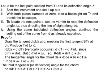 Let, d be the last point located from T1 and its deflection angle ∆.
i. Shift the instrument and set it up at d.
ii. With both plates clamped at zero, take a backsight on T1 and
transit the telescope.
iii. To locate the next point e, set the vernier to read the deflection
angle ∆5, thus directing the line of sight along de.
iv. Using the same tabulated deflection angles, continue the
setting out of the curve from d as already explained.
Proof:-
Draw the tangent d1dd2 at d, meeting the first tangent BT1 at
d1. Produce T1d to K.
Kdd2 = d1dT1 (vertically opposite); d1dT1 = d1T1d, since
d1T1 = d1d. But d1T1d = ∆4, so, Kdd2 = d1T1d = ∆4.
The tangential angle for the chord de = d2de = δ5 = dT1e.
Kde = ∆4 + δ5 = ∆5.
The total tangential (or deflection) angle for the chord
de =d1T1e = d1T1d + dT1e = ∆4 + δ5 = ∆
 