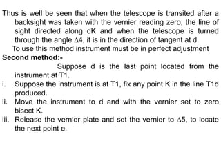 Thus is well be seen that when the telescope is transited after a
backsight was taken with the vernier reading zero, the line of
sight directed along dK and when the telescope is turned
through the angle ∆4, it is in the direction of tangent at d.
To use this method instrument must be in perfect adjustment
Second method:-
Suppose d is the last point located from the
instrument at T1.
i. Suppose the instrument is at T1, fix any point K in the line T1d
produced.
ii. Move the instrument to d and with the vernier set to zero
bisect K.
iii. Release the vernier plate and set the vernier to ∆5, to locate
the next point e.
 